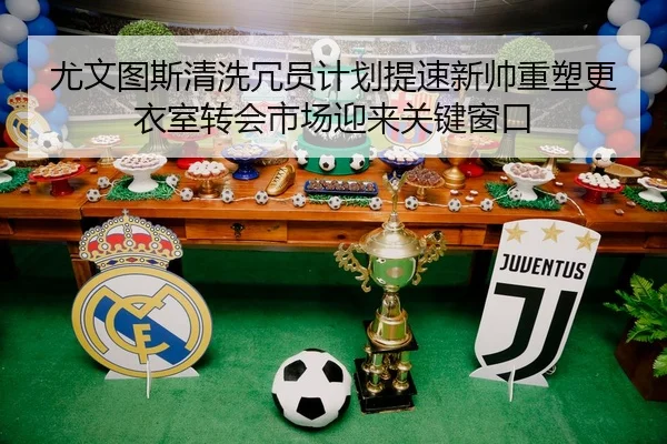 尤文图斯清洗冗员计划提速新帅重塑更衣室转会市场迎来关键窗口